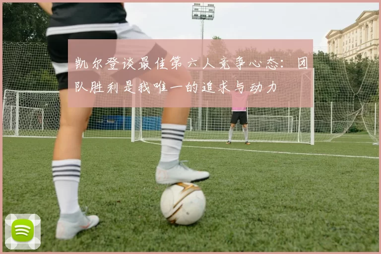 凯尔登谈最佳第六人竞争心态：团队胜利是我唯一的追求与动力