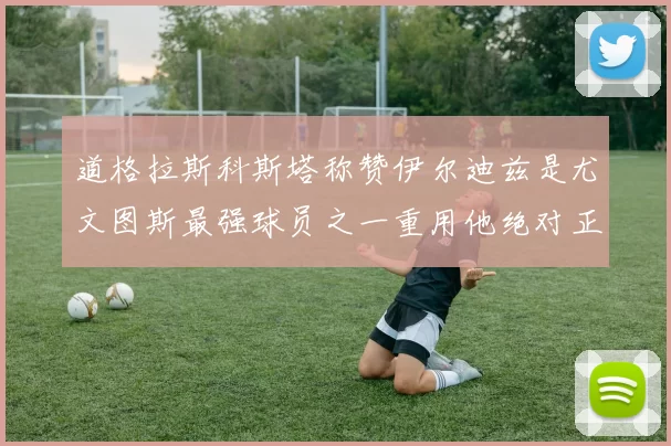 道格拉斯科斯塔称赞伊尔迪兹是尤文图斯最强球员之一重用他绝对正确
