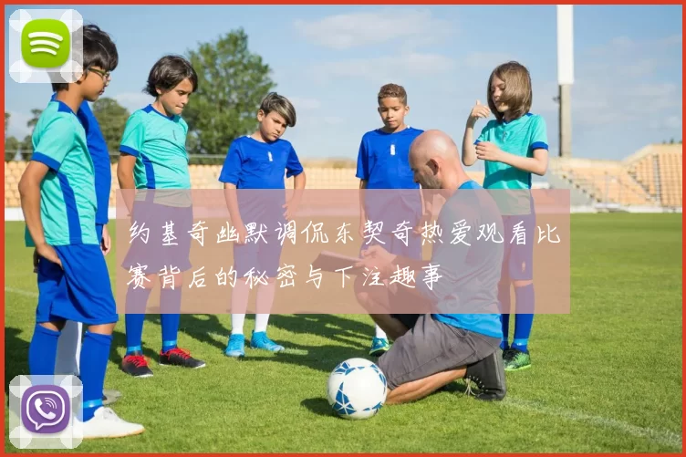 约基奇幽默调侃东契奇热爱观看比赛背后的秘密与下注趣事