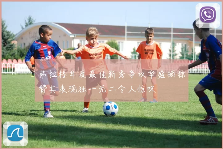 弗拉格年度最佳新秀争议华盛顿称赞其表现独一无二令人惊叹