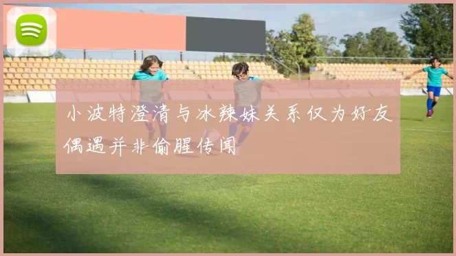 小波特澄清与冰辣妹关系仅为好友偶遇并非偷腥传闻