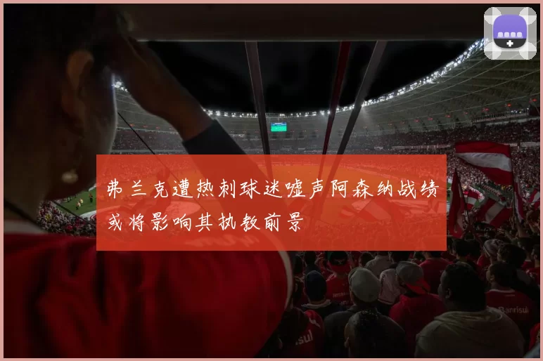 弗兰克遭热刺球迷嘘声阿森纳战绩或将影响其执教前景