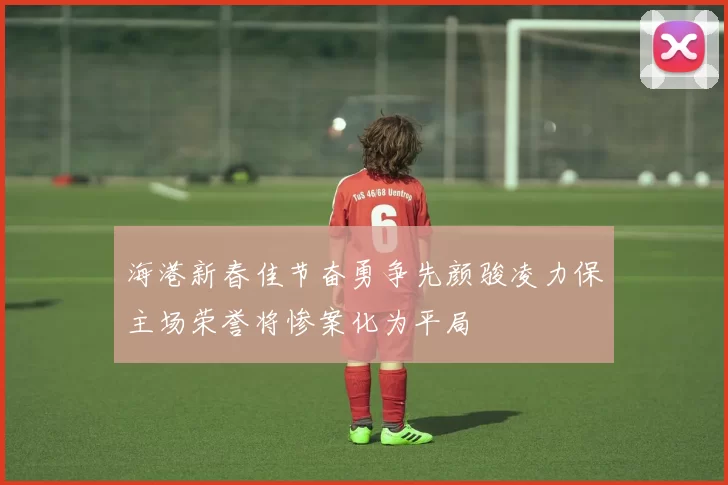 海港新春佳节奋勇争先颜骏凌力保主场荣誉将惨案化为平局