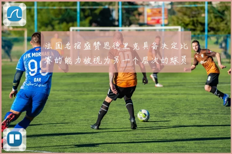 法国名宿盛赞恩德里克具备决定比赛的能力被视为另一个层次的球员