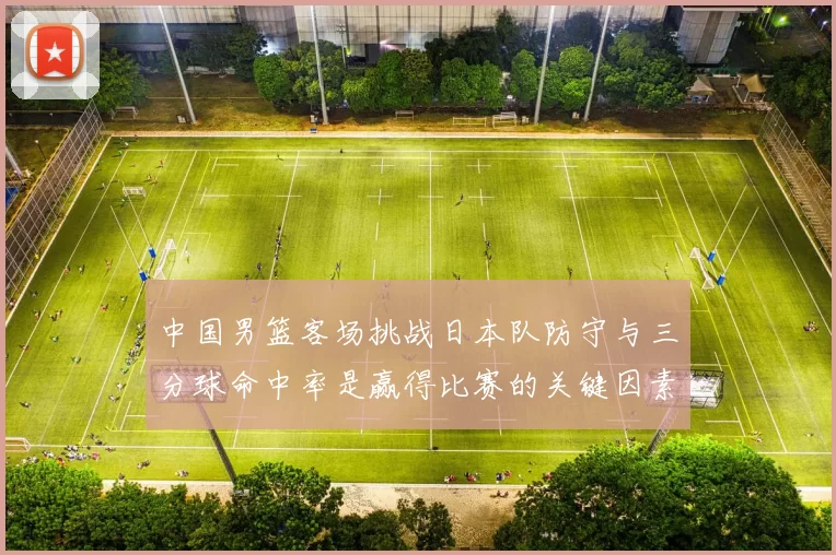 中国男篮客场挑战日本队防守与三分球命中率是赢得比赛的关键因素