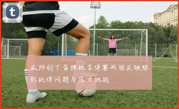 瓜帅创下黄牌纪录停赛两场反映球队纪律问题与压力挑战