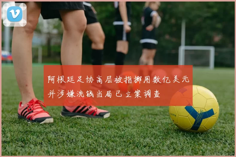 阿根廷足协高层被指挪用数亿美元并涉嫌洗钱当局已立案调查