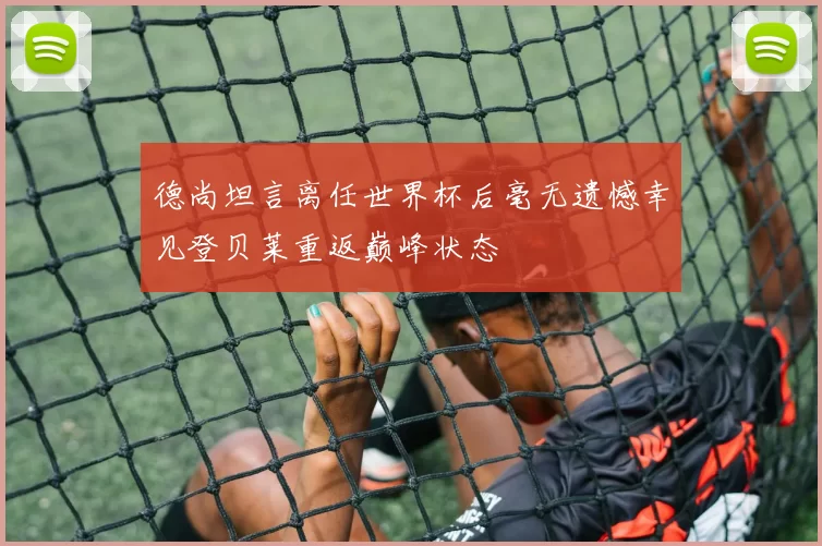 德尚坦言离任世界杯后毫无遗憾幸见登贝莱重返巅峰状态