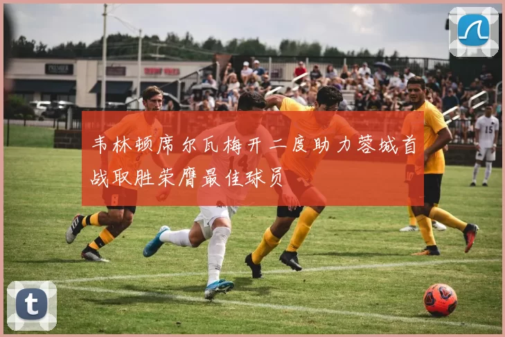 韦林顿席尔瓦梅开二度助力蓉城首战取胜荣膺最佳球员