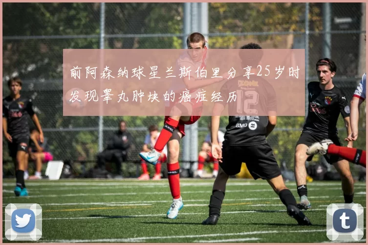 前阿森纳球星兰斯伯里分享25岁时发现睾丸肿块的癌症经历