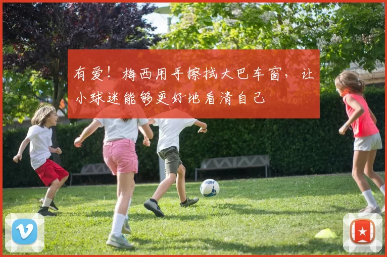 有爱！梅西用手擦拭大巴车窗，让小球迷能够更好地看清自己