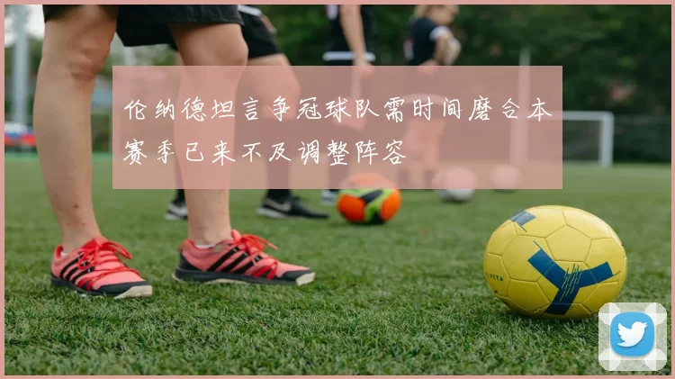 伦纳德坦言争冠球队需时间磨合本赛季已来不及调整阵容