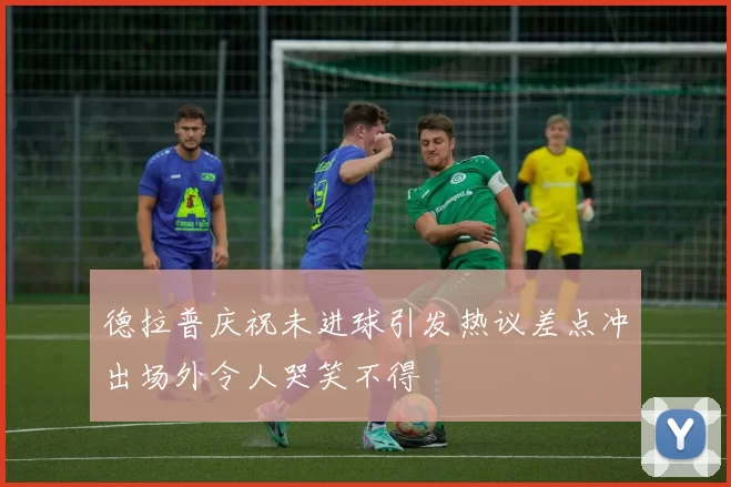 德拉普庆祝未进球引发热议差点冲出场外令人哭笑不得