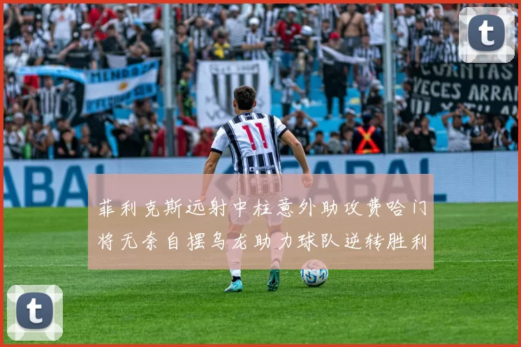 菲利克斯远射中柱意外助攻费哈门将无奈自摆乌龙助力球队逆转胜利