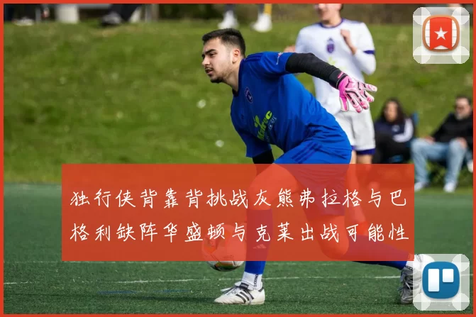 独行侠背靠背挑战灰熊弗拉格与巴格利缺阵华盛顿与克莱出战可能性微小